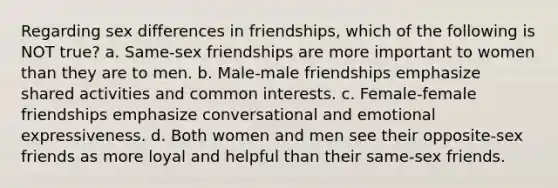 Regarding sex differences in friendships, which of the following is NOT true? a. Same-sex friendships are more important to women than they are to men. b. Male-male friendships emphasize shared activities and common interests. c. Female-female friendships emphasize conversational and emotional expressiveness. d. Both women and men see their opposite-sex friends as more loyal and helpful than their same-sex friends.