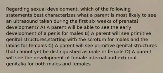 Regarding sexual development, which of the following statements best characterizes what a parent is most likely to see an ultrasound taken during the first six weeks of prenatal development? A) A parent will be able to see the early development of a penis for males B) A parent will see primitive genital structures,starting with the scrotum for males and the labias for females C) A parent will see primitive genital structures that cannot yet be distinguished as male or female D) A parent will see the development of female internal and external genitalia for both males and females