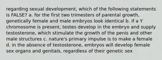 regarding sexual development, which of the following statements is FALSE? a. for the first two trimesters of parental growth, genetically female and male embryos look identical b. if a Y chromosome is present, testes develop in the embryo and supply testosterone, which stimulate the growth of the penis and other male structures c. nature's primary impulse is to make a female d. in the absence of testosterone, embryos will develop female sex organs and genitals, regardless of their genetic sex