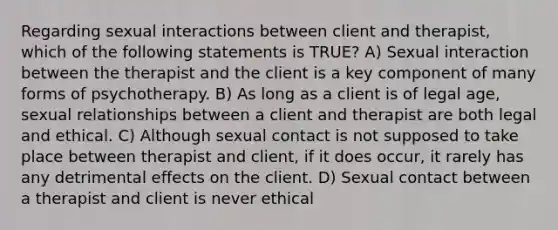 Regarding sexual interactions between client and therapist, which of the following statements is TRUE? A) Sexual interaction between the therapist and the client is a key component of many forms of psychotherapy. B) As long as a client is of legal age, sexual relationships between a client and therapist are both legal and ethical. C) Although sexual contact is not supposed to take place between therapist and client, if it does occur, it rarely has any detrimental effects on the client. D) Sexual contact between a therapist and client is never ethical