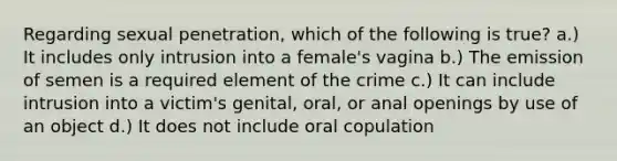 Regarding sexual penetration, which of the following is true? a.) It includes only intrusion into a female's vagina b.) The emission of semen is a required element of the crime c.) It can include intrusion into a victim's genital, oral, or anal openings by use of an object d.) It does not include oral copulation