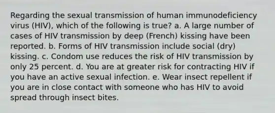 Regarding the sexual transmission of human immunodeficiency virus (HIV), which of the following is true? a. A large number of cases of HIV transmission by deep (French) kissing have been reported. b. Forms of HIV transmission include social (dry) kissing. c. Condom use reduces the risk of HIV transmission by only 25 percent. d. You are at greater risk for contracting HIV if you have an active sexual infection. e. Wear insect repellent if you are in close contact with someone who has HIV to avoid spread through insect bites.