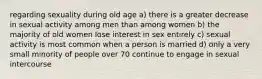 regarding sexuality during old age a) there is a greater decrease in sexual activity among men than among women b) the majority of old women lose interest in sex entirely c) sexual activity is most common when a person is married d) only a very small minority of people over 70 continue to engage in sexual intercourse