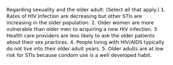 Regarding sexuality and the older adult: (Select all that apply.) 1. Rates of HIV infection are decreasing but other STIs are increasing in the older population. 2. Older women are more vulnerable than older men to acquiring a new HIV infection. 3. Health care providers are less likely to ask the older patients about their sex practices. 4. People living with HIV/AIDS typically do not live into their older adult years. 5. Older adults are at low risk for STIs because condom use is a well developed habit.