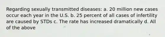 Regarding sexually transmitted diseases: a. 20 million new cases occur each year in the U.S. b. 25 percent of all cases of infertility are caused by STDs c. The rate has increased dramatically d. All of the above