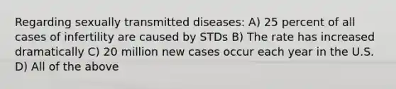 Regarding sexually transmitted diseases: A) 25 percent of all cases of infertility are caused by STDs B) The rate has increased dramatically C) 20 million new cases occur each year in the U.S. D) All of the above