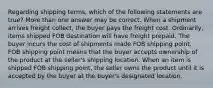 Regarding shipping terms, which of the following statements are true? More than one answer may be correct. When a shipment arrives freight collect, the buyer pays the freight cost. Ordinarily, items shipped FOB destination will have freight prepaid. The buyer incurs the cost of shipments made FOB shipping point. FOB shipping point means that the buyer accepts ownership of the product at the seller's shipping location. When an item is shipped FOB shipping point, the seller owns the product until it is accepted by the buyer at the buyer's designated location.