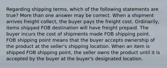 Regarding shipping terms, which of the following statements are true? More than one answer may be correct. When a shipment arrives freight collect, the buyer pays the freight cost. Ordinarily, items shipped FOB destination will have freight prepaid. The buyer incurs the cost of shipments made FOB shipping point. FOB shipping point means that the buyer accepts ownership of the product at the seller's shipping location. When an item is shipped FOB shipping point, the seller owns the product until it is accepted by the buyer at the buyer's designated location.