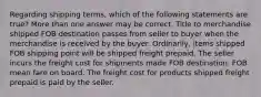 Regarding shipping terms, which of the following statements are true? More than one answer may be correct. Title to merchandise shipped FOB destination passes from seller to buyer when the merchandise is received by the buyer. Ordinarily, items shipped FOB shipping point will be shipped freight prepaid. The seller incurs the freight cost for shipments made FOB destination. FOB mean fare on board. The freight cost for products shipped freight prepaid is paid by the seller.