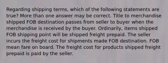 Regarding shipping terms, which of the following statements are true? More than one answer may be correct. Title to merchandise shipped FOB destination passes from seller to buyer when the merchandise is received by the buyer. Ordinarily, items shipped FOB shipping point will be shipped freight prepaid. The seller incurs the freight cost for shipments made FOB destination. FOB mean fare on board. The freight cost for products shipped freight prepaid is paid by the seller.