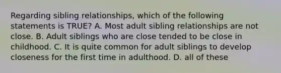 Regarding sibling relationships, which of the following statements is TRUE? A. Most adult sibling relationships are not close. B. Adult siblings who are close tended to be close in childhood. C. It is quite common for adult siblings to develop closeness for the first time in adulthood. D. all of these