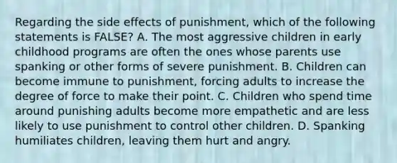 Regarding the side effects of punishment, which of the following statements is FALSE? A. The most aggressive children in early childhood programs are often the ones whose parents use spanking or other forms of severe punishment. B. Children can become immune to punishment, forcing adults to increase the degree of force to make their point. C. Children who spend time around punishing adults become more empathetic and are less likely to use punishment to control other children. D. Spanking humiliates children, leaving them hurt and angry.