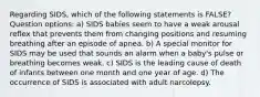 Regarding SIDS, which of the following statements is FALSE? Question options: a) SIDS babies seem to have a weak arousal reflex that prevents them from changing positions and resuming breathing after an episode of apnea. b) A special monitor for SIDS may be used that sounds an alarm when a baby's pulse or breathing becomes weak. c) SIDS is the leading cause of death of infants between one month and one year of age. d) The occurrence of SIDS is associated with adult narcolepsy.