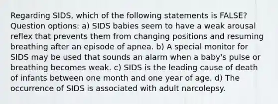 Regarding SIDS, which of the following statements is FALSE? Question options: a) SIDS babies seem to have a weak arousal reflex that prevents them from changing positions and resuming breathing after an episode of apnea. b) A special monitor for SIDS may be used that sounds an alarm when a baby's pulse or breathing becomes weak. c) SIDS is the leading cause of death of infants between one month and one year of age. d) The occurrence of SIDS is associated with adult narcolepsy.