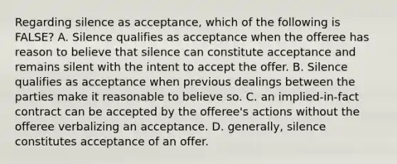 Regarding silence as acceptance, which of the following is FALSE? A. Silence qualifies as acceptance when the offeree has reason to believe that silence can constitute acceptance and remains silent with the intent to accept the offer. B. Silence qualifies as acceptance when previous dealings between the parties make it reasonable to believe so. C. an implied-in-fact contract can be accepted by the offeree's actions without the offeree verbalizing an acceptance. D. generally, silence constitutes acceptance of an offer.