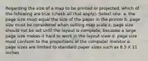 Regarding the size of a map to be printed or projected, which of the following are true (check all that apply): Select one: a. the page size must equal the size of the paper in the printer b. page size must be considered when setting map scale c. page size should not be set until the layout is complete, because a large page size makes it hard to work in the layout view d. page size must conform to the proportions of the computer monitor e. page sizes are limited to standard paper sizes such as 8.5 X 11 inches