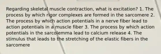 Regarding skeletal muscle contraction, what is excitation? 1. The process by which rigor complexes are formed in the sarcomere 2. The process by which action potentials in a nerve fiber lead to action potentials in a muscle fiber 3. The process by which action potentials in the sarcolemma lead to calcium release 4. The stimulus that leads to the stretching of the elastic fibers in the sarcomere