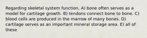 Regarding skeletal system function, A) bone often serves as a model for cartilage growth. B) tendons connect bone to bone. C) blood cells are produced in the marrow of many bones. D) cartilage serves as an important mineral storage area. E) all of these