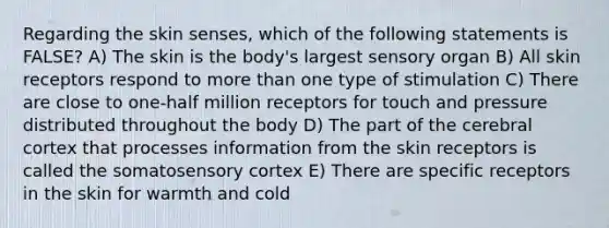 Regarding the skin senses, which of the following statements is FALSE? A) The skin is the body's largest sensory organ B) All skin receptors respond to more than one type of stimulation C) There are close to one-half million receptors for touch and pressure distributed throughout the body D) The part of the cerebral cortex that processes information from the skin receptors is called the somatosensory cortex E) There are specific receptors in the skin for warmth and cold