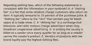 Regarding slotting fees, which of the following statements is consistent with the information in your textbook? A. A "slotting fee" is a fee that some retailers charge customers who return an item. It typically amounts to 15 percent of the purchase price. B. "Slotting fee" refers to the "rent" that vendors pay for booth space at a trade show. C. A "slotting fee" is a surcharge that television and radio stations charge advertisers when they broadcast cooperative advertising. D. A slotting fee usually is billed to a vendor once every quarter for as long as a retailer carries the vendor's product. E. Vendors of products with low brand loyalty pay the highest slotting fees.