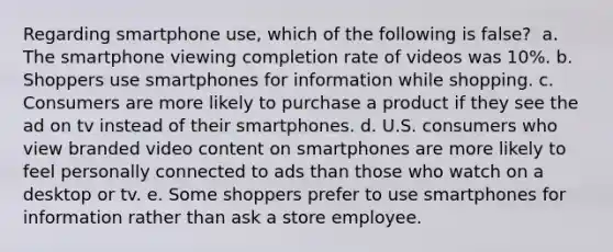 Regarding smartphone use, which of the following is false? ​ a. ​The smartphone viewing completion rate of videos was 10%. b. ​Shoppers use smartphones for information while shopping. c. ​Consumers are more likely to purchase a product if they see the ad on tv instead of their smartphones. d. ​U.S. consumers who view branded video content on smartphones are more likely to feel personally connected to ads than those who watch on a desktop or tv. e. ​Some shoppers prefer to use smartphones for information rather than ask a store employee.