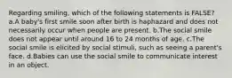 Regarding smiling, which of the following statements is FALSE? a.A baby's first smile soon after birth is haphazard and does not necessarily occur when people are present. b.The social smile does not appear until around 16 to 24 months of age. c.The social smile is elicited by social stimuli, such as seeing a parent's face. d.Babies can use the social smile to communicate interest in an object.