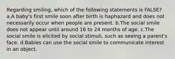 Regarding smiling, which of the following statements is FALSE? a.A baby's first smile soon after birth is haphazard and does not necessarily occur when people are present. b.The social smile does not appear until around 16 to 24 months of age. c.The social smile is elicited by social stimuli, such as seeing a parent's face. d.Babies can use the social smile to communicate interest in an object.