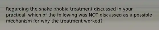 Regarding the snake phobia treatment discussed in your practical, which of the following was NOT discussed as a possible mechanism for why the treatment worked?