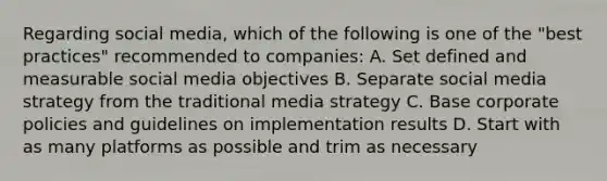 Regarding social media, which of the following is one of the "best practices" recommended to companies: A. Set defined and measurable social media objectives B. Separate social media strategy from the traditional media strategy C. Base corporate policies and guidelines on implementation results D. Start with as many platforms as possible and trim as necessary