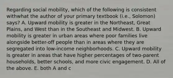 Regarding social mobility, which of the following is consistent withwhat the author of your primary textbook (i.e., Solomon) says? A. Upward mobility is greater in the Northeast, Great Plains, and West than in the Southeast and Midwest. B. Upward mobility is greater in urban areas where poor families live alongside better-off people than in areas where they are segregated into low-income neighborhoods. C. Upward mobility is greater in areas that have higher percentages of two-parent households, better schools, and more civic engagement. D. All of the above. E. both A and c