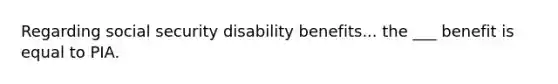 Regarding social security disability benefits... the ___ benefit is equal to PIA.