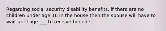 Regarding social security disability benefits, if there are no children under age 16 in the house then the spouse will have to wait until age ___ to receive benefits.