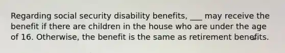 Regarding social security disability benefits, ___ may receive the benefit if there are children in the house who are under the age of 16. Otherwise, the benefit is the same as retirement benefits.