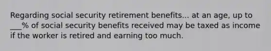 Regarding social security retirement benefits... at an age, up to ___% of social security benefits received may be taxed as income if the worker is retired and earning too much.