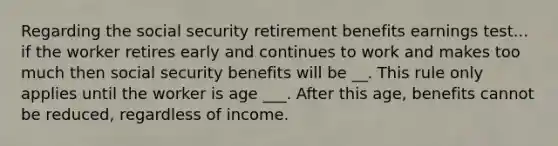 Regarding the social security retirement benefits earnings test... if the worker retires early and continues to work and makes too much then social security benefits will be __. This rule only applies until the worker is age ___. After this age, benefits cannot be reduced, regardless of income.