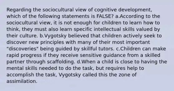 Regarding the sociocultural view of cognitive development, which of the following statements is FALSE? a.According to the sociocultural view, it is not enough for children to learn how to think, they must also learn specific intellectual skills valued by their culture. b.Vygotsky believed that children actively seek to discover new principles with many of their most important "discoveries" being guided by skillful tutors. c.Children can make rapid progress if they receive sensitive guidance from a skilled partner through scaffolding. d.When a child is close to having the mental skills needed to do the task, but requires help to accomplish the task, Vygotsky called this the zone of assimilation.