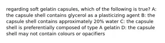 regarding soft gelatin capsules, which of the following is true? A: the capsule shell contains glycerol as a plasticizing agent B: the capsule shell contains approximately 20% water C: the capsule shell is preferentially composed of type A gelatin D: the capsule shell may not contain colours or opacifiers