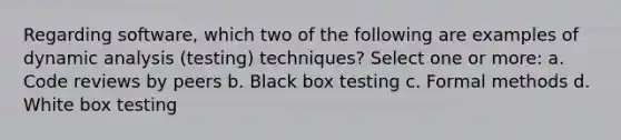 Regarding software, which two of the following are examples of dynamic analysis (testing) techniques? Select one or more: a. Code reviews by peers b. Black box testing c. Formal methods d. White box testing