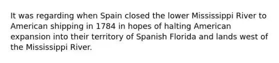 It was regarding when Spain closed the lower Mississippi River to American shipping in 1784 in hopes of halting American expansion into their territory of Spanish Florida and lands west of the Mississippi River.