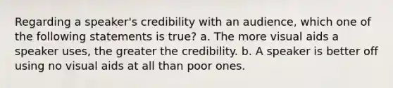 Regarding a speaker's credibility with an audience, which one of the following statements is true? a. The more visual aids a speaker uses, the greater the credibility. b. A speaker is better off using no visual aids at all than poor ones.