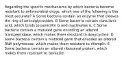 Regarding the specific mechanisms by which bacteria become resistant to antimicrobial drugs, which one of the following is the most accurate? A Some bacteria contain an enzyme that cleaves the ring of aminoglycosides. B Some bacteria contain clavulanic acid, which binds to penicillin G and inactivates it. C Some bacteria contain a mutated gene encoding an altered transpeptidase, which makes them resistant to doxycycline. D Some bacteria contain a mutated gene that encodes an altered RNA polymerase, which makes them resistant to rifampin. E Some bacteria contain an altered ribosomal protein, which makes them resistant to isoniazid.