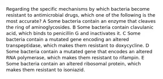 Regarding the specific mechanisms by which bacteria become resistant to antimicrobial drugs, which one of the following is the most accurate? A Some bacteria contain an enzyme that cleaves the ring of aminoglycosides. B Some bacteria contain clavulanic acid, which binds to penicillin G and inactivates it. C Some bacteria contain a mutated gene encoding an altered transpeptidase, which makes them resistant to doxycycline. D Some bacteria contain a mutated gene that encodes an altered RNA polymerase, which makes them resistant to rifampin. E Some bacteria contain an altered ribosomal protein, which makes them resistant to isoniazid.