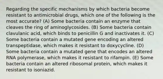 Regarding the specific mechanisms by which bacteria become resistant to antimicrobial drugs, which one of the following is the most accurate? (A) Some bacteria contain an enzyme that cleaves the ring of aminoglycosides. (B) Some bacteria contain clavulanic acid, which binds to penicillin G and inactivates it. (C) Some bacteria contain a mutated gene encoding an altered transpeptidase, which makes it resistant to doxycycline. (D) Some bacteria contain a mutated gene that encodes an altered RNA polymerase, which makes it resistant to rifampin. (E) Some bacteria contain an altered ribosomal protein, which makes it resistant to isoniazid.