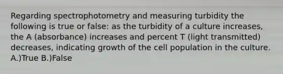 Regarding spectrophotometry and measuring turbidity the following is true or false: as the turbidity of a culture increases, the A (absorbance) increases and percent T (light transmitted) decreases, indicating growth of the cell population in the culture. A.)True B.)False