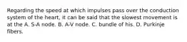 Regarding the speed at which impulses pass over the conduction system of the heart, it can be said that the slowest movement is at the A. S-A node. B. A-V node. C. bundle of his. D. Purkinje fibers.