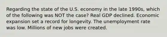 Regarding the state of the U.S. economy in the late 1990s, which of the following was NOT the case? Real GDP declined. Economic expansion set a record for longevity. The unemployment rate was low. Millions of new jobs were created.