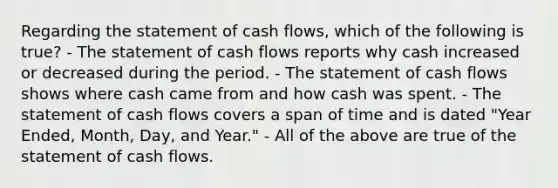 Regarding the statement of cash flows, which of the following is true? - The statement of cash flows reports why cash increased or decreased during the period. - The statement of cash flows shows where cash came from and how cash was spent. - The statement of cash flows covers a span of time and is dated "Year Ended, Month, Day, and Year." - All of the above are true of the statement of cash flows.