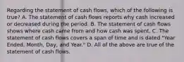 Regarding the statement of cash​ flows, which of the following is true​? A. The statement of cash flows reports why cash increased or decreased during the period. B. The statement of cash flows shows where cash came from and how cash was spent. C. The statement of cash flows covers a span of time and is dated​ "Year Ended,​ Month, Day, and​ Year." D. All of the above are true of the statement of cash flows.