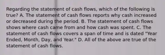 Regarding the statement of cash​ flows, which of the following is true​? A. The statement of cash flows reports why cash increased or decreased during the period. B. The statement of cash flows shows where cash came from and how cash was spent. C. The statement of cash flows covers a span of time and is dated​ "Year Ended,​ Month, Day, and​ Year." D. All of the above are true of the statement of cash flows.