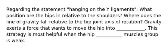 Regarding the statement "hanging on the Y ligaments": What position are the hips in relative to the shoulders? Where does the line of gravity fall relative to the hip joint axis of rotation? Gravity exerts a force that wants to move the hip into ____________. This strategy is most helpful when the hip ___________ muscles group is weak.